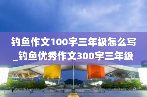 釣魚(yú)作文100字三年級(jí)怎么寫(xiě)_釣魚(yú)優(yōu)秀作文300字三年級(jí)