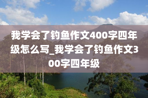 我學(xué)會了釣魚作文400字四年級怎么寫_我學(xué)會了釣魚作文300字四年級-第1張圖片-姜太公愛釣魚