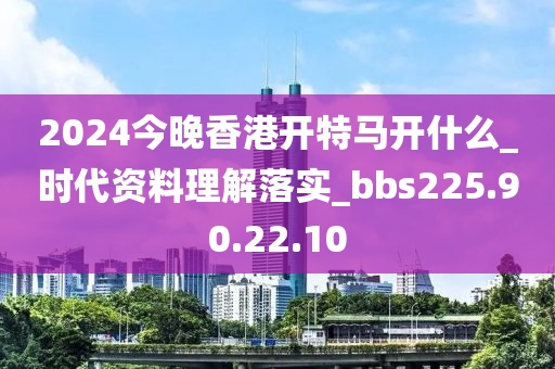 2024今晚香港開特馬開什么_時代資料理解落實_bbs225.90.22.10