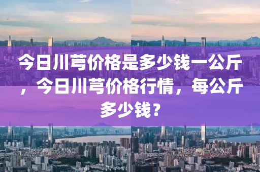 今日川芎價格是多少錢一公斤，今日川芎價格行情，每公斤多少錢？-第1張圖片-姜太公愛釣魚