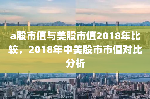 a股市值與美股市值2018年比較，2018年中美股市市值對(duì)比分析