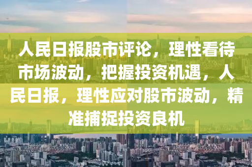 人民日?qǐng)?bào)股市評(píng)論，理性看待市場(chǎng)波動(dòng)，把握投資機(jī)遇，人民日?qǐng)?bào)，理性應(yīng)對(duì)股市波動(dòng)，精準(zhǔn)捕捉投資良機(jī)