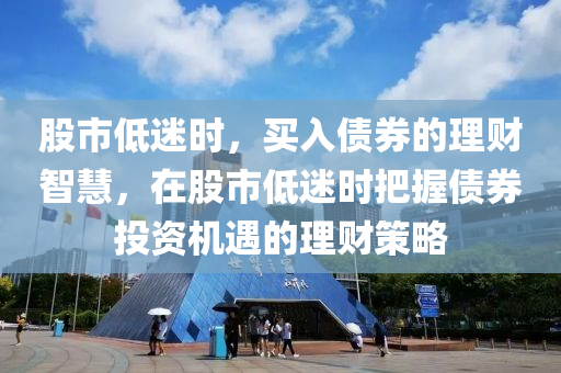 股市低迷時(shí)，買入債券的理財(cái)智慧，在股市低迷時(shí)把握債券投資機(jī)遇的理財(cái)策略-第1張圖片-姜太公愛(ài)釣魚