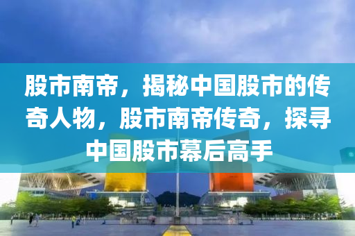 股市南帝，揭秘中國股市的傳奇人物，股市南帝傳奇，探尋中國股市幕后高手