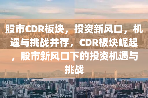 股市CDR板塊，投資新風口，機遇與挑戰(zhàn)并存，CDR板塊崛起，股市新風口下的投資機遇與挑戰(zhàn)