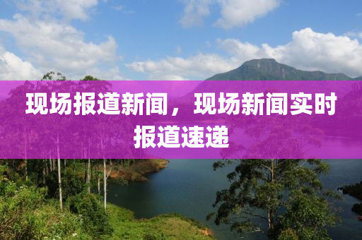 現(xiàn)場報道新聞，現(xiàn)場新聞實時報道速遞