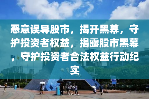 惡意誤導(dǎo)股市，揭開黑幕，守護(hù)投資者權(quán)益，揭露股市黑幕，守護(hù)投資者合法權(quán)益行動(dòng)紀(jì)實(shí)