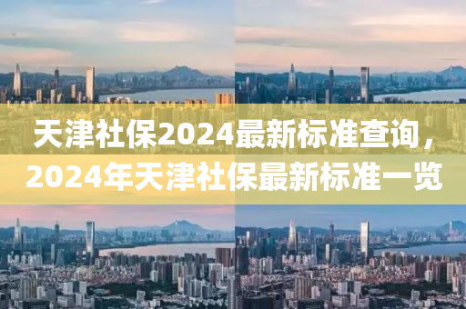 天津社保2024最新標準查詢，2024年天津社保最新標準一覽-第1張圖片-姜太公愛釣魚