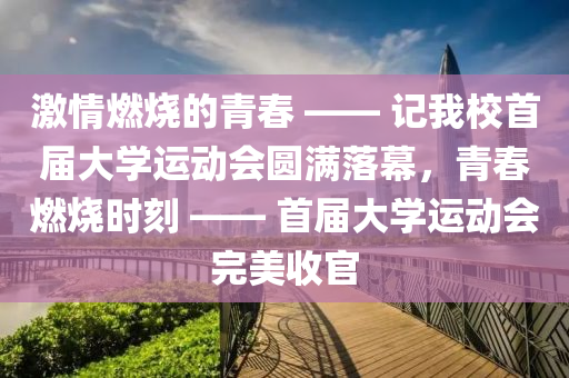 激情燃燒的青春 —— 記我校首屆大學(xué)運動會圓滿落幕，青春燃燒時刻 —— 首屆大學(xué)運動會完美收官