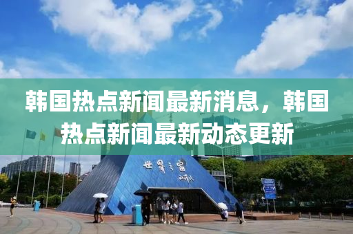 韓國熱點新聞最新消息，韓國熱點新聞最新動態(tài)更新