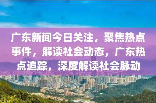 廣東新聞今日關(guān)注，聚焦熱點事件，解讀社會動態(tài)，廣東熱點追蹤，深度解讀社會脈動