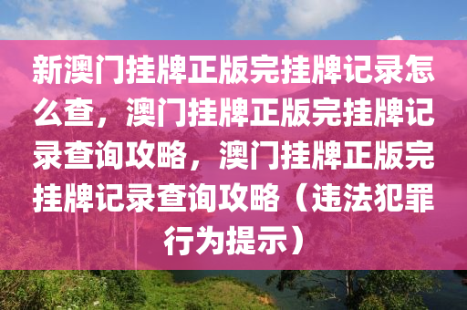 新澳門掛牌正版完掛牌記錄怎么查，澳門掛牌正版完掛牌記錄查詢攻略，澳門掛牌正版完掛牌記錄查詢攻略（違法犯罪行為提示）-第1張圖片-姜太公愛釣魚