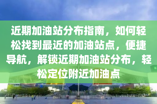 近期加油站分布指南，如何輕松找到最近的加油站點(diǎn)，便捷導(dǎo)航，解鎖近期加油站分布，輕松定位附近加油點(diǎn)-第1張圖片-姜太公愛釣魚