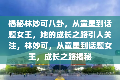 揭秘林妙可八卦，從童星到話題女王，她的成長之路引人關(guān)注，林妙可，從童星到話題女王，成長之路揭秘