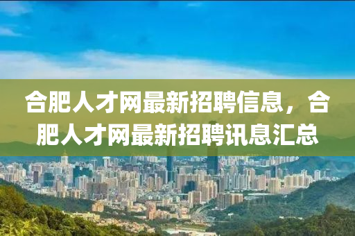 合肥人才網(wǎng)最新招聘信息，合肥人才網(wǎng)最新招聘訊息匯總