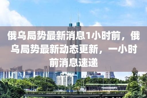 俄烏局勢(shì)最新消息1小時(shí)前，俄烏局勢(shì)最新動(dòng)態(tài)更新，一小時(shí)前消息速遞