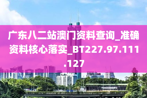 廣東八二站澳門資料查詢_準(zhǔn)確資料核心落實(shí)_BT227.97.111.127