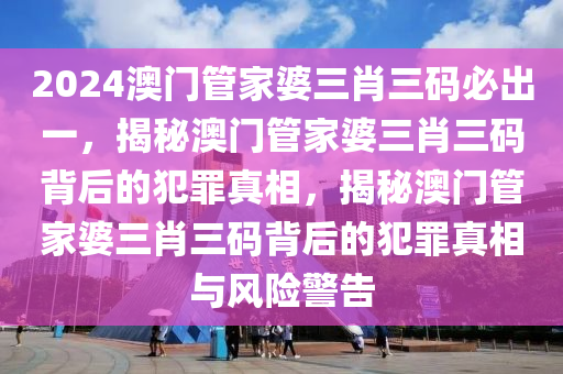 2024澳門管家婆三肖三碼必出一，揭秘澳門管家婆三肖三碼背后的犯罪真相，揭秘澳門管家婆三肖三碼背后的犯罪真相與風險警告