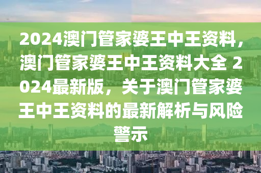 2024澳門管家婆王中王資料，澳門管家婆王中王資料大全 2024最新版，關(guān)于澳門管家婆王中王資料的最新解析與風(fēng)險(xiǎn)警示