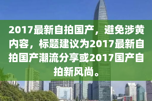 2017最新自拍國(guó)產(chǎn)，避免涉黃內(nèi)容，標(biāo)題建議為2017最新自拍國(guó)產(chǎn)潮流分享或2017國(guó)產(chǎn)自拍新風(fēng)尚。