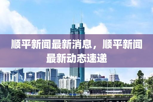 順平新聞最新消息，順平新聞最新動態(tài)速遞-第1張圖片-姜太公愛釣魚