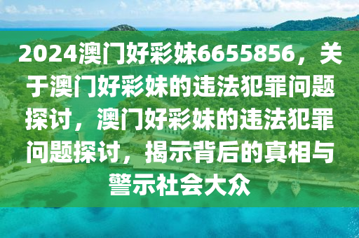 2024澳門好彩妹6655856，關(guān)于澳門好彩妹的違法犯罪問題探討，澳門好彩妹的違法犯罪問題探討，揭示背后的真相與警示社會大眾-第1張圖片-姜太公愛釣魚