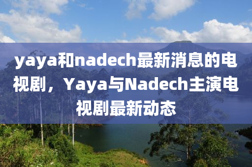 yaya和nadech最新消息的電視劇，Yaya與Nadech主演電視劇最新動(dòng)態(tài)-第1張圖片-姜太公愛(ài)釣魚(yú)