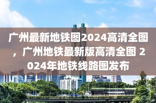 廣州最新地鐵圖2024高清全圖，廣州地鐵最新版高清全圖 2024年地鐵線路圖發(fā)布-第1張圖片-姜太公愛(ài)釣魚(yú)