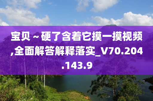 寶貝～硬了含著它摸一摸視頻,全面解答解釋落實_V70.204.143.9-第1張圖片-姜太公愛釣魚