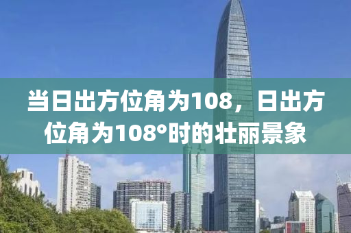 當日出方位角為108，日出方位角為108°時的壯麗景象-第1張圖片-姜太公愛釣魚