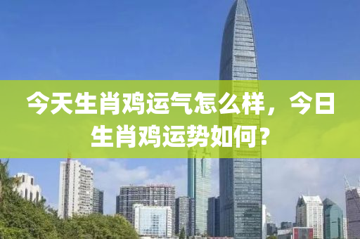 今天生肖雞運(yùn)氣怎么樣，今日生肖雞運(yùn)勢如何？-第1張圖片-姜太公愛釣魚