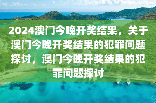 2024澳門今晚開獎(jiǎng)結(jié)果，關(guān)于澳門今晚開獎(jiǎng)結(jié)果的犯罪問(wèn)題探討，澳門今晚開獎(jiǎng)結(jié)果的犯罪問(wèn)題探討