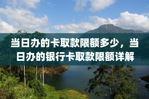 當(dāng)日辦的卡取款限額多少，當(dāng)日辦的銀行卡取款限額詳解