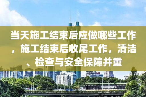 當(dāng)天施工結(jié)束后應(yīng)做哪些工作，施工結(jié)束后收尾工作，清潔、檢查與安全保障并重