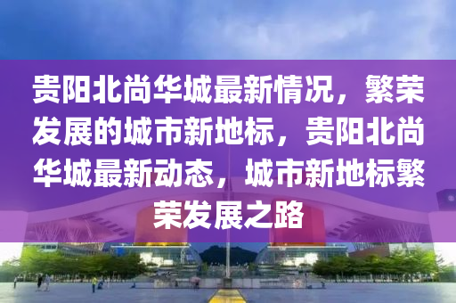 貴陽北尚華城最新情況，繁榮發(fā)展的城市新地標(biāo)，貴陽北尚華城最新動(dòng)態(tài)，城市新地標(biāo)繁榮發(fā)展之路