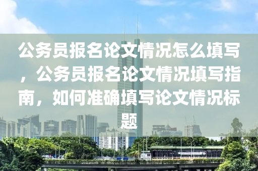 公務(wù)員報名論文情況怎么填寫，公務(wù)員報名論文情況填寫指南，如何準(zhǔn)確填寫論文情況標(biāo)題