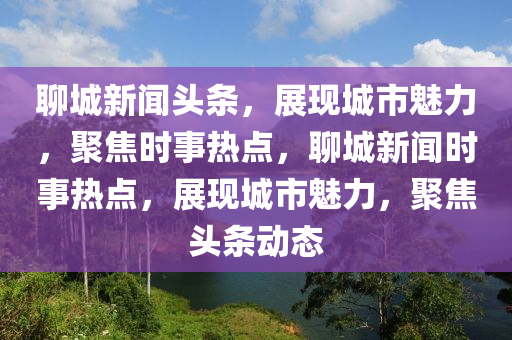 聊城新聞?lì)^條，展現(xiàn)城市魅力，聚焦時(shí)事熱點(diǎn)，聊城新聞時(shí)事熱點(diǎn)，展現(xiàn)城市魅力，聚焦頭條動(dòng)態(tài)