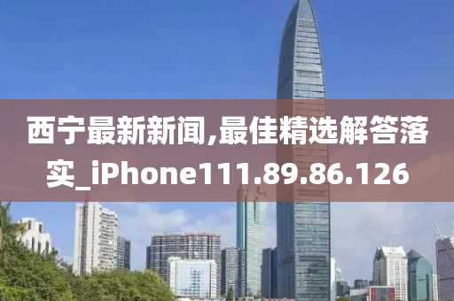 西寧最新新聞,最佳精選解答落實(shí)_iPhone111.89.86.126