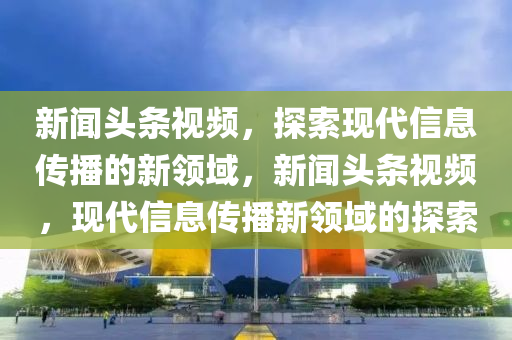 新聞?lì)^條視頻，探索現(xiàn)代信息傳播的新領(lǐng)域，新聞?lì)^條視頻，現(xiàn)代信息傳播新領(lǐng)域的探索