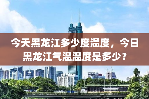 今天黑龍江多少度溫度，今日黑龍江氣溫溫度是多少？