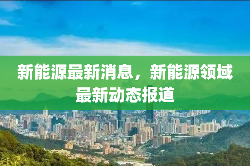 新能源最新消息，新能源領域最新動態(tài)報道-第1張圖片-姜太公愛釣魚