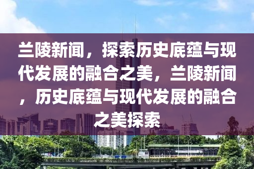 蘭陵新聞，探索歷史底蘊與現(xiàn)代發(fā)展的融合之美，蘭陵新聞，歷史底蘊與現(xiàn)代發(fā)展的融合之美探索-第1張圖片-姜太公愛釣魚