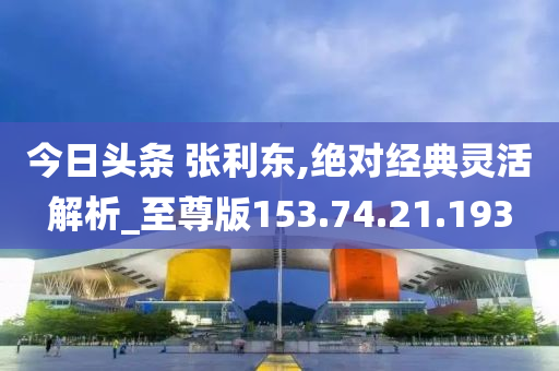 今日頭條 張利東,絕對經(jīng)典靈活解析_至尊版153.74.21.193-第1張圖片-姜太公愛釣魚