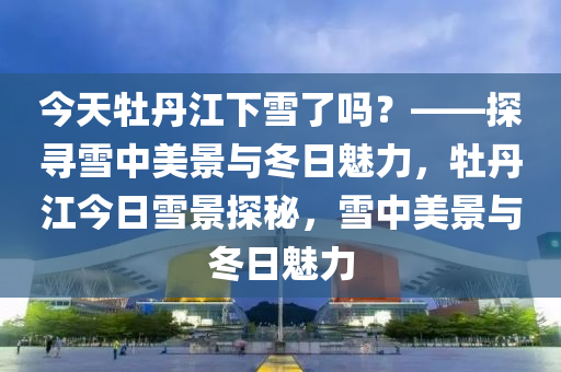 今天牡丹江下雪了嗎？——探尋雪中美景與冬日魅力，牡丹江今日雪景探秘，雪中美景與冬日魅力