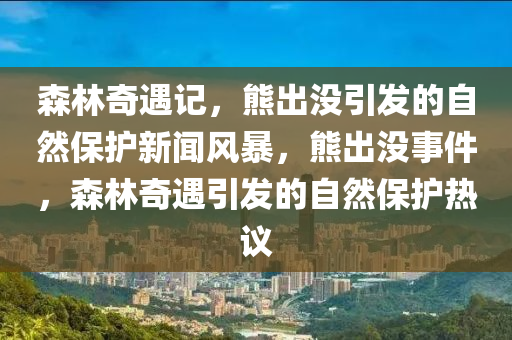 森林奇遇記，熊出沒引發(fā)的自然保護新聞風暴，熊出沒事件，森林奇遇引發(fā)的自然保護熱議-第1張圖片-姜太公愛釣魚