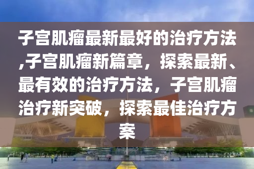 子宮肌瘤最新最好的治療方法,子宮肌瘤新篇章，探索最新、最有效的治療方法，子宮肌瘤治療新突破，探索最佳治療方案-第1張圖片-姜太公愛釣魚