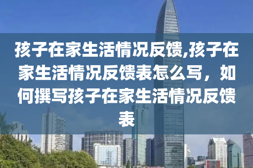 孩子在家生活情況反饋,孩子在家生活情況反饋表怎么寫，如何撰寫孩子在家生活情況反饋表