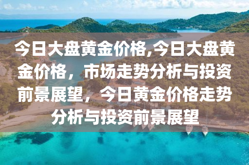 今日大盤黃金價格,今日大盤黃金價格，市場走勢分析與投資前景展望，今日黃金價格走勢分析與投資前景展望-第1張圖片-姜太公愛釣魚