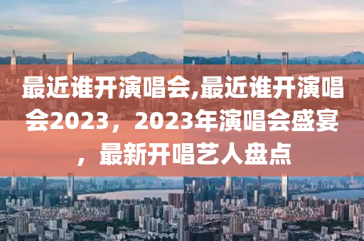 最近誰開演唱會,最近誰開演唱會2023，2023年演唱會盛宴，最新開唱藝人盤點-第1張圖片-姜太公愛釣魚