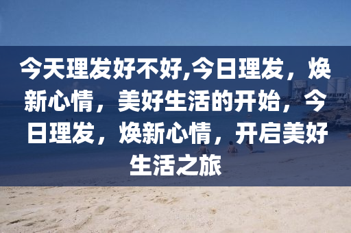 今天理發(fā)好不好,今日理發(fā)，煥新心情，美好生活的開始，今日理發(fā)，煥新心情，開啟美好生活之旅-第1張圖片-姜太公愛釣魚